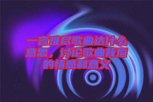 一言難盡歌曲達什么意思，討論歌曲背后的情感和意義