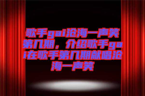 歌手gai滄海一聲笑第幾期，介紹歌手gai在歌手第幾期獻唱滄海一聲笑