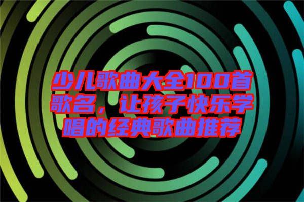 少兒歌曲大全100首歌名，讓孩子快樂學(xué)唱的經(jīng)典歌曲推薦