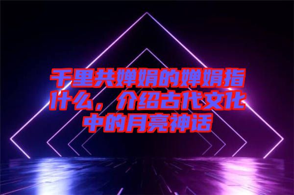 千里共嬋娟的嬋娟指什么，介紹古代文化中的月亮神話