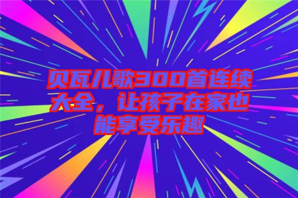 貝瓦兒歌300首連續(xù)大全，讓孩子在家也能享受樂趣