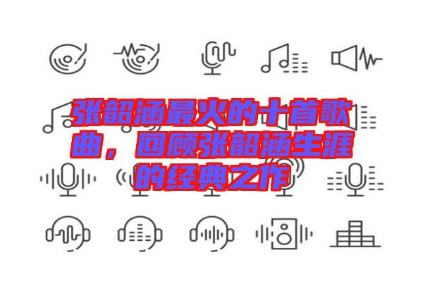 張韶涵最火的十首歌曲，回顧張韶涵生涯的經(jīng)典之作