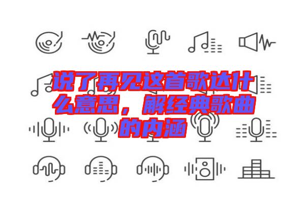 說(shuō)了再見(jiàn)這首歌達(dá)什么意思，解經(jīng)典歌曲的內(nèi)涵