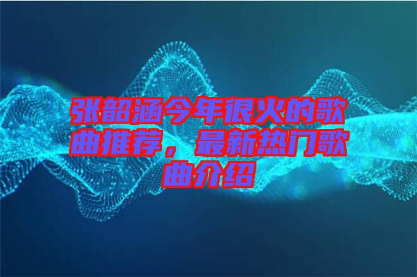 張韶涵今年很火的歌曲推薦，最新熱門歌曲介紹