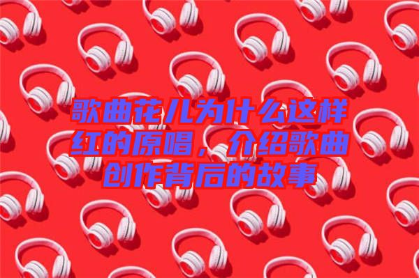 歌曲花兒為什么這樣紅的原唱，介紹歌曲創(chuàng)作背后的故事