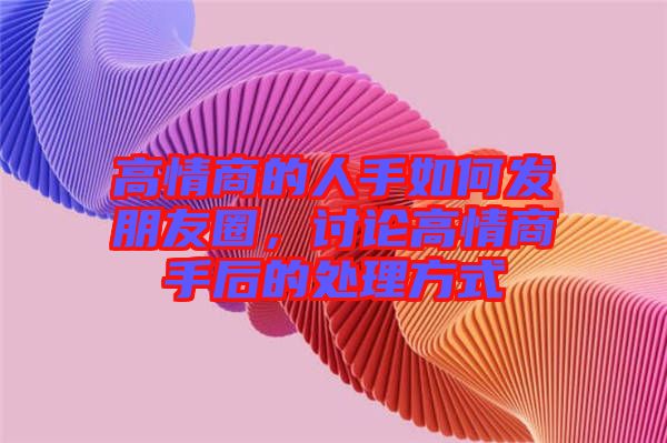 高情商的人手如何發(fā)朋友圈，討論高情商手后的處理方式