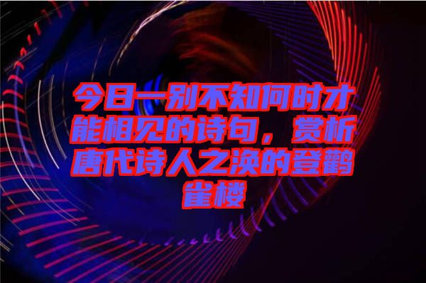 今日一別不知何時才能相見的詩句，賞析唐代詩人之渙的登鸛雀樓