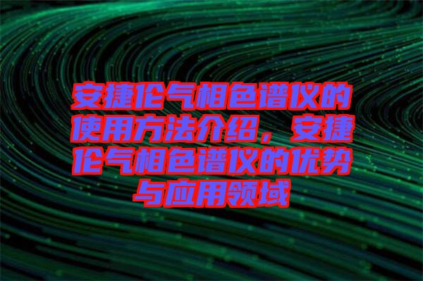 安捷倫氣相色譜儀的使用方法介紹，安捷倫氣相色譜儀的優(yōu)勢(shì)與應(yīng)用領(lǐng)域