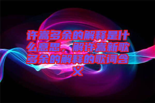 許嵩多余的解釋是什么意思，解許嵩新歌多余的解釋的歌詞含義