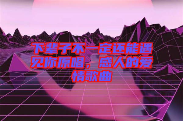 下輩子不一定還能遇見你原唱，感人的愛情歌曲