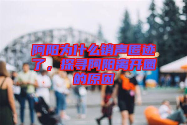 阿陽為什么銷聲匿跡了，探尋阿陽離開圈的原因