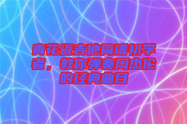 青花瓷吉他簡譜初學者，教你彈奏周杰倫的經(jīng)典曲目