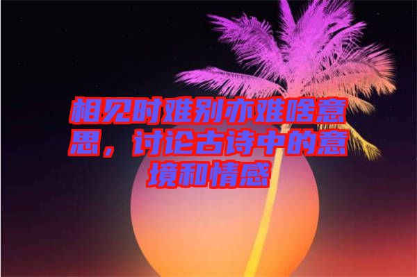 相見時(shí)難別亦難啥意思，討論古詩中的意境和情感