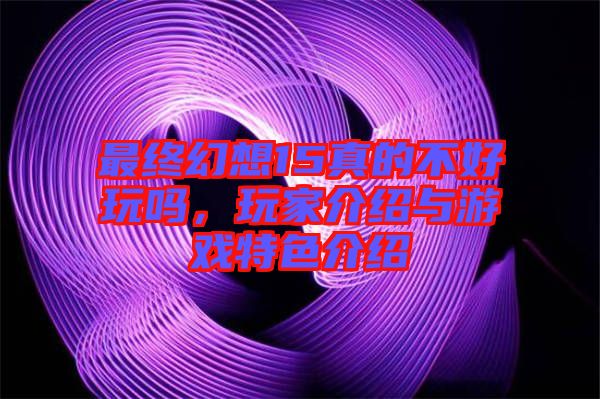 最終幻想15真的不好玩嗎，玩家介紹與游戲特色介紹