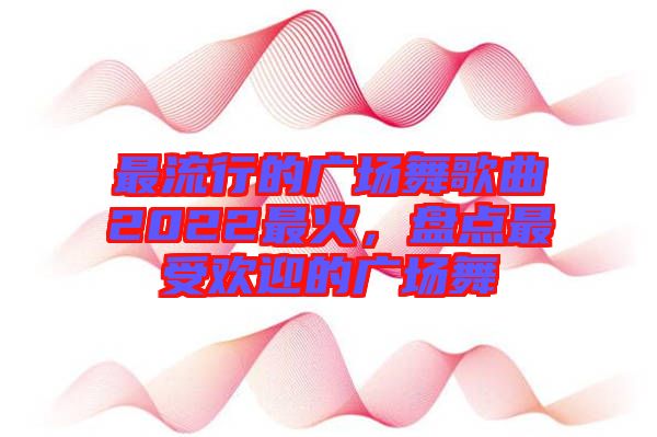 最流行的廣場舞歌曲2022最火，盤點最受歡迎的廣場舞