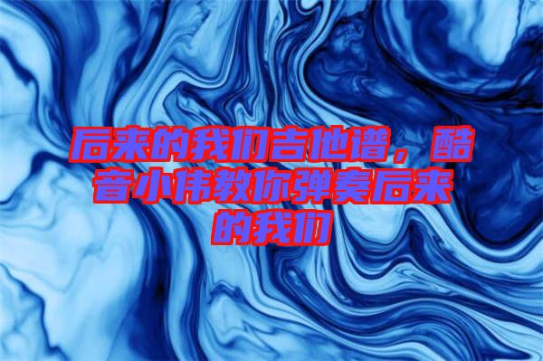 后來的我們吉他譜，酷音小偉教你彈奏后來的我們