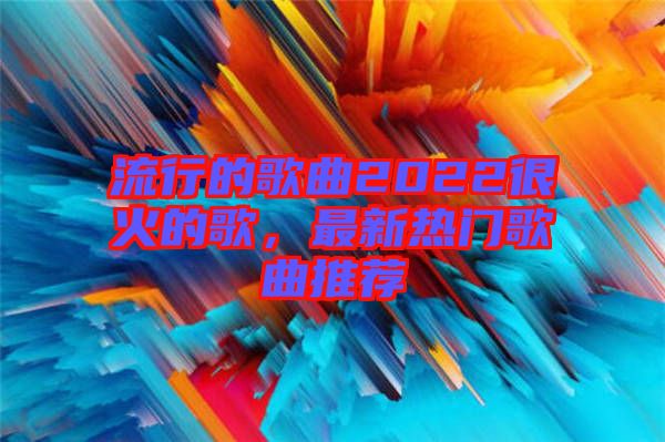 流行的歌曲2022很火的歌，最新熱門歌曲推薦