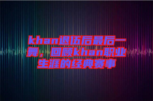 khan退伍后最后一舞，回顧khan職業(yè)生涯的經(jīng)典賽事