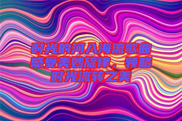 時光的河入海流歌曲感受美妙旋律，領略時光流轉之美