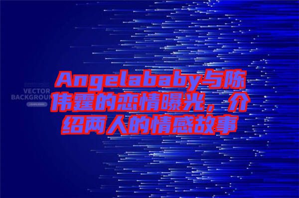 Angelababy與陳偉霆的戀情曝光，介紹兩人的情感故事