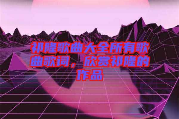 祁隆歌曲大全所有歌曲歌詞，欣賞祁隆的作品