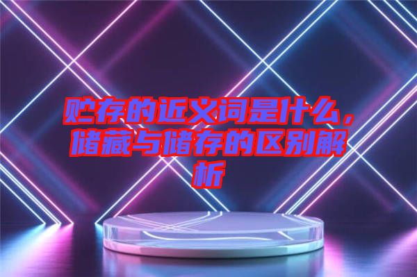 貯存的近義詞是什么，儲藏與儲存的區(qū)別解析