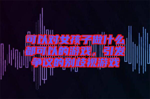 可以對女孩子做什么都可以的游戲，引發(fā)爭議的別歧視游戲