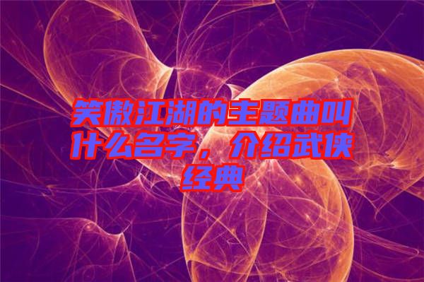 笑傲江湖的主題曲叫什么名字，介紹武俠經(jīng)典