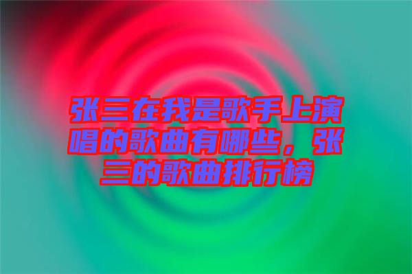 張三在我是歌手上演唱的歌曲有哪些，張三的歌曲排行榜