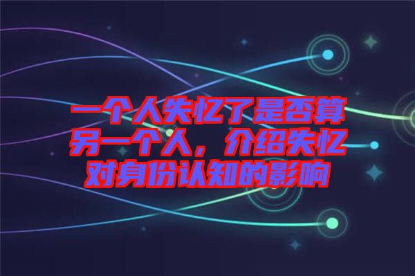 一個人失憶了是否算另一個人，介紹失憶對身份認(rèn)知的影響