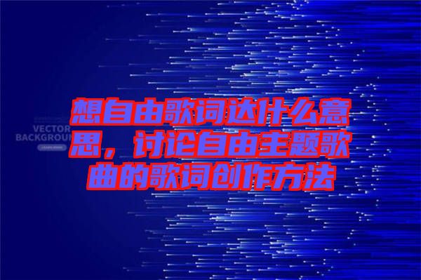 想自由歌詞達(dá)什么意思，討論自由主題歌曲的歌詞創(chuàng)作方法