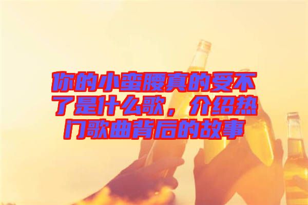 你的小蠻腰真的受不了是什么歌，介紹熱門歌曲背后的故事