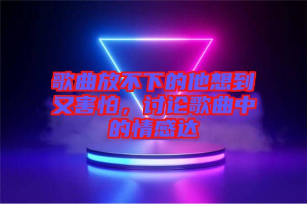 歌曲放不下的他想到又害怕，討論歌曲中的情感達(dá)