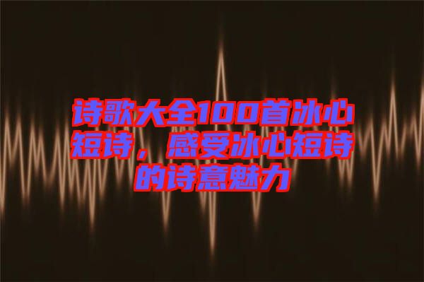 詩歌大全100首冰心短詩，感受冰心短詩的詩意魅力