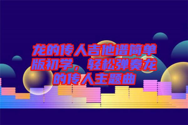 龍的傳人吉他譜簡單版初學(xué)，輕松彈奏龍的傳人主題曲