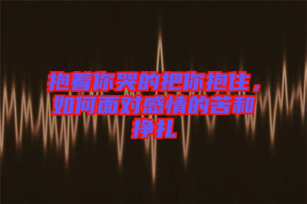 抱著你哭的把你抱住，如何面對(duì)感情的苦和掙扎