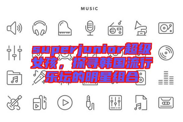 superjunior超級女孩，探尋韓國流行樂壇的明星組合