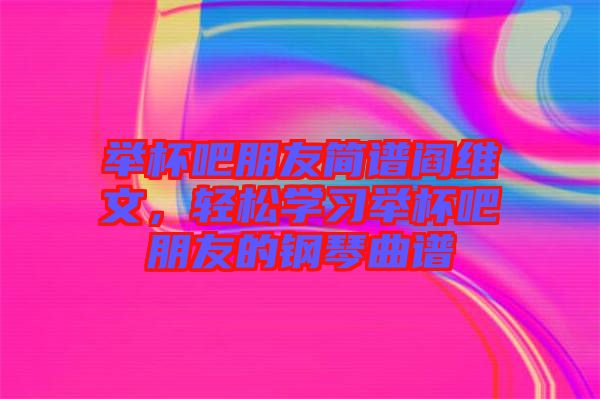 舉杯吧朋友簡譜閻維文，輕松學習舉杯吧朋友的鋼琴曲譜