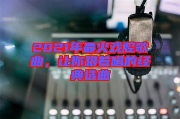 2021年最火戲腔歌曲，讓你跟著唱的經(jīng)典選曲