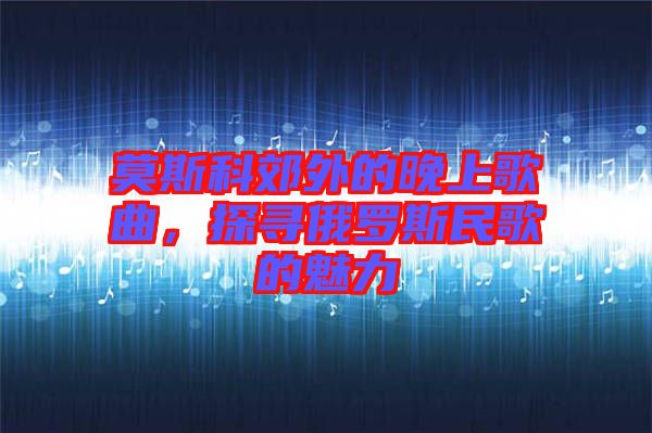 莫斯科郊外的晚上歌曲，探尋俄羅斯民歌的魅力