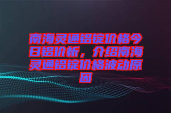 南海靈通鋁錠價格今日鋁價析，介紹南海靈通鋁錠價格波動原因