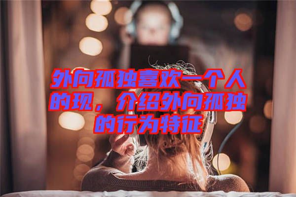 外向孤獨喜歡一個人的現(xiàn)，介紹外向孤獨的行為特征