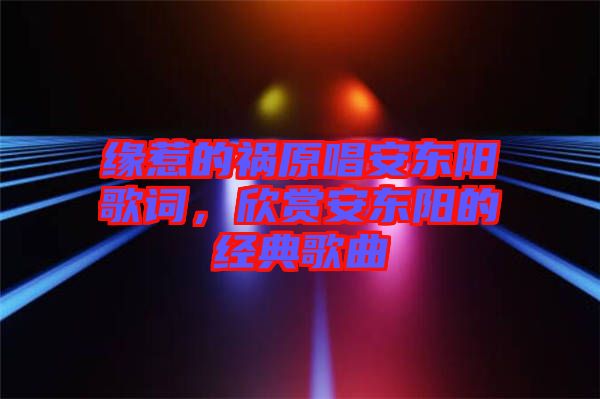 緣惹的禍原唱安東陽歌詞，欣賞安東陽的經典歌曲