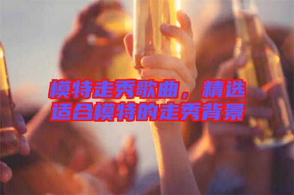 模特走秀歌曲，精選適合模特的走秀背景