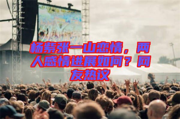 楊紫張一山戀情，兩人感情進(jìn)展如何？網(wǎng)友熱議