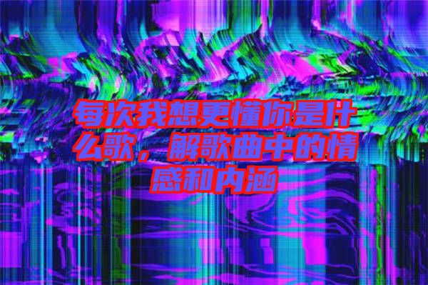 每次我想更懂你是什么歌，解歌曲中的情感和內涵