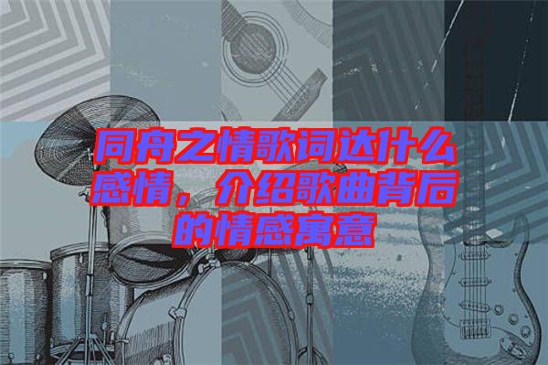 同舟之情歌詞達(dá)什么感情，介紹歌曲背后的情感寓意