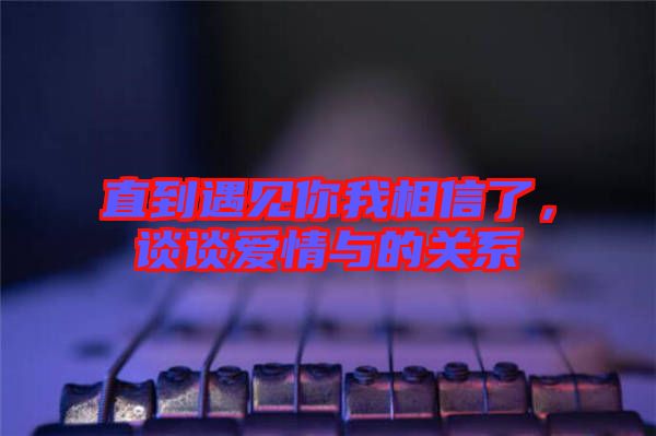 直到遇見你我相信了，談?wù)剱矍榕c的關(guān)系