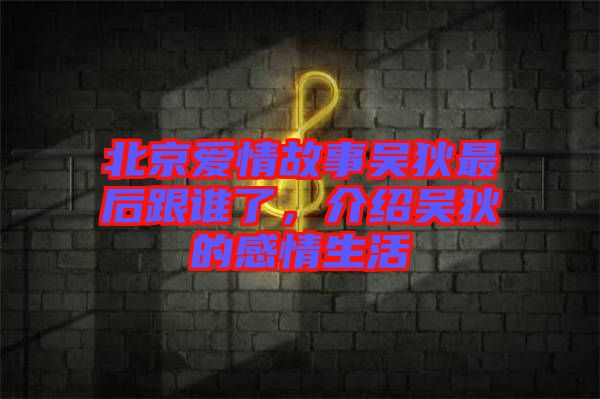 北京愛情故事吳狄最后跟誰了，介紹吳狄的感情生活