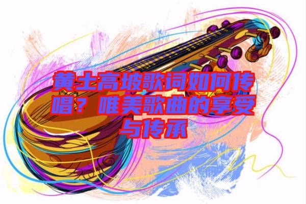 黃土高坡歌詞如何傳唱？唯美歌曲的享受與傳承